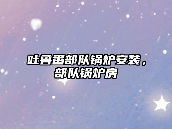 吐魯番部隊(duì)鍋爐安裝，部隊(duì)鍋爐房