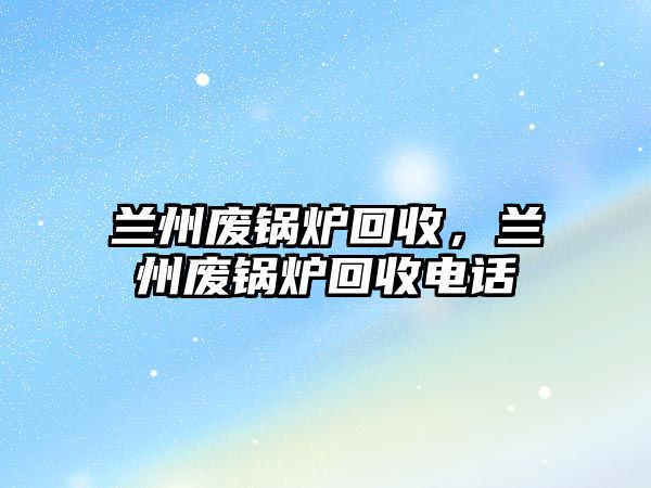 蘭州廢鍋爐回收，蘭州廢鍋爐回收電話