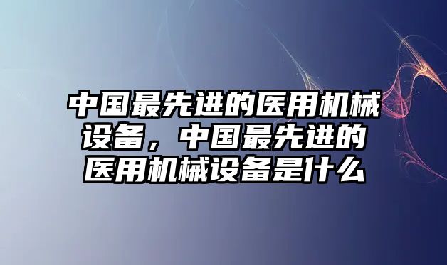 中國(guó)最先進(jìn)的醫(yī)用機(jī)械設(shè)備，中國(guó)最先進(jìn)的醫(yī)用機(jī)械設(shè)備是什么