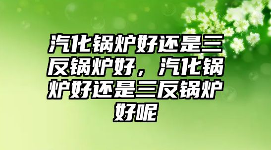 汽化鍋爐好還是三反鍋爐好，汽化鍋爐好還是三反鍋爐好呢