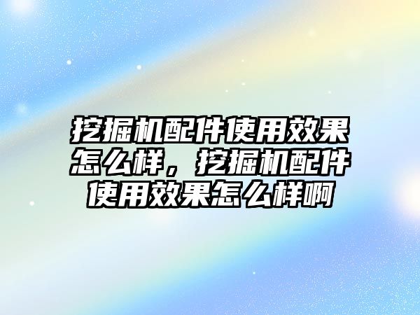 挖掘機配件使用效果怎么樣，挖掘機配件使用效果怎么樣啊