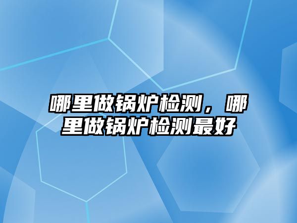 哪里做鍋爐檢測，哪里做鍋爐檢測最好