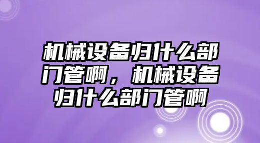 機械設備歸什么部門管啊，機械設備歸什么部門管啊