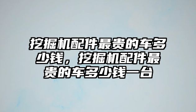 挖掘機配件最貴的車多少錢，挖掘機配件最貴的車多少錢一臺