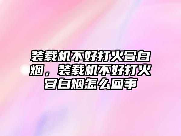 裝載機不好打火冒白煙，裝載機不好打火冒白煙怎么回事