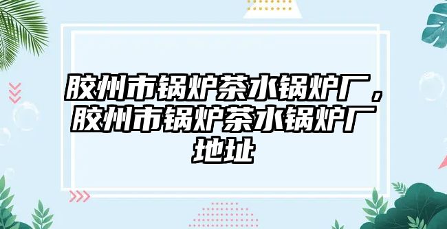 膠州市鍋爐茶水鍋爐廠，膠州市鍋爐茶水鍋爐廠地址