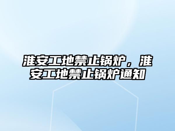 淮安工地禁止鍋爐，淮安工地禁止鍋爐通知