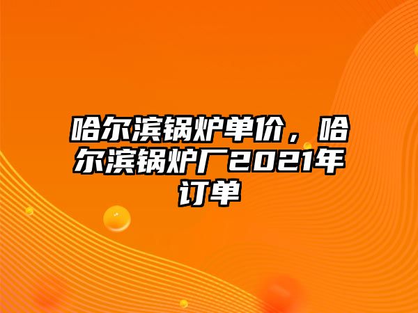 哈爾濱鍋爐單價(jià)，哈爾濱鍋爐廠2021年訂單