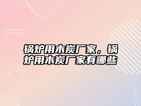 鍋爐用木炭廠家，鍋爐用木炭廠家有哪些