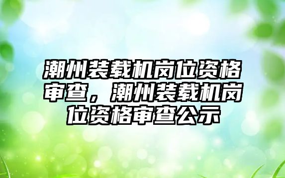 潮州裝載機(jī)崗位資格審查，潮州裝載機(jī)崗位資格審查公示