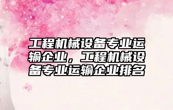 工程機械設(shè)備專業(yè)運輸企業(yè)，工程機械設(shè)備專業(yè)運輸企業(yè)排名