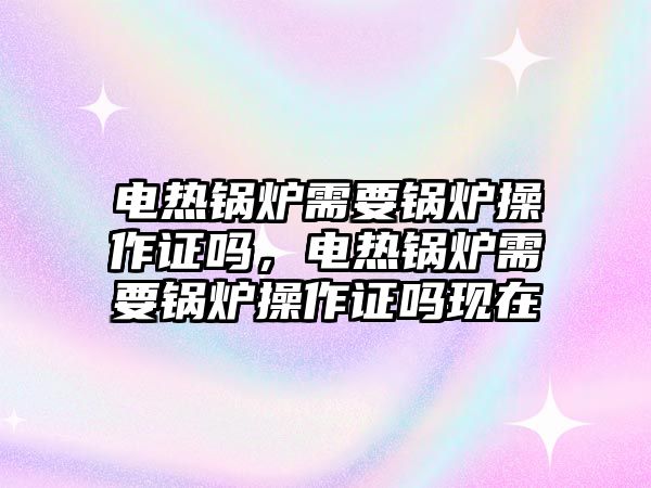 電熱鍋爐需要鍋爐操作證嗎，電熱鍋爐需要鍋爐操作證嗎現(xiàn)在