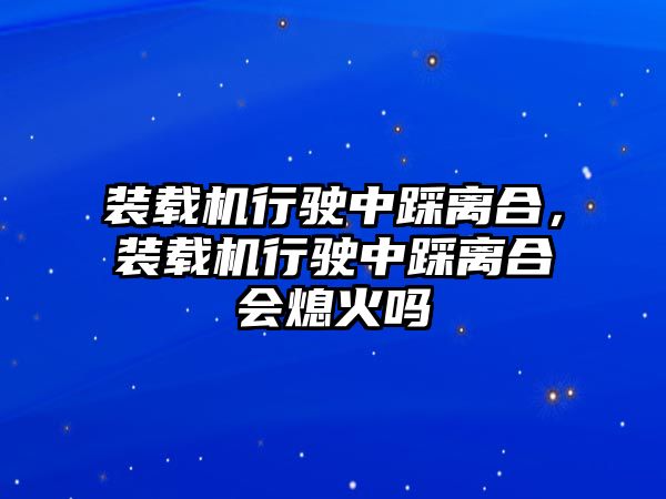 裝載機行駛中踩離合，裝載機行駛中踩離合會熄火嗎