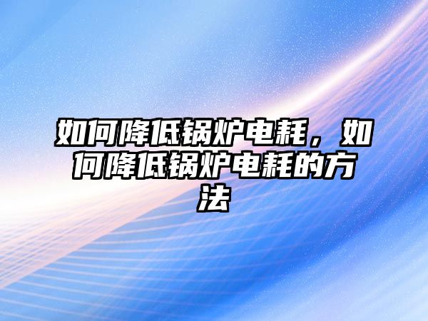 如何降低鍋爐電耗，如何降低鍋爐電耗的方法