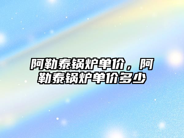 阿勒泰鍋爐單價，阿勒泰鍋爐單價多少