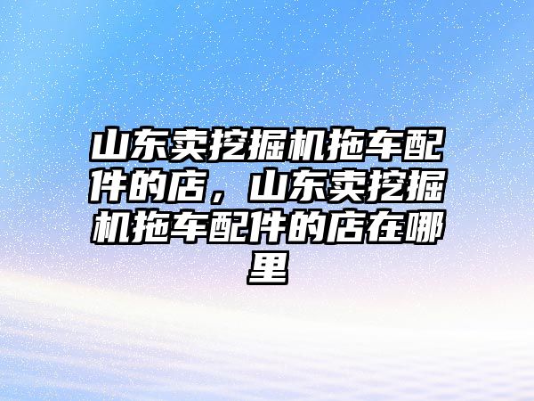 山東賣挖掘機(jī)拖車配件的店，山東賣挖掘機(jī)拖車配件的店在哪里