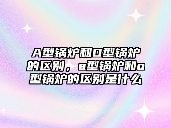 A型鍋爐和O型鍋爐的區(qū)別，a型鍋爐和o型鍋爐的區(qū)別是什么