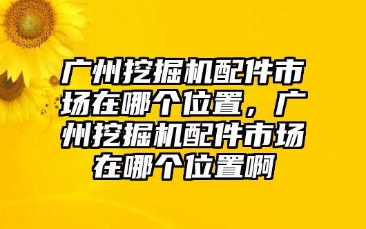 廣州挖掘機配件市場在哪個位置，廣州挖掘機配件市場在哪個位置啊