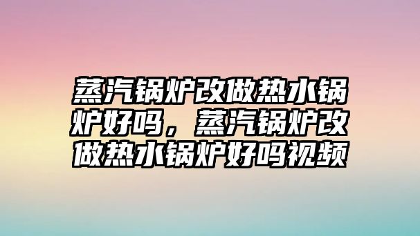 蒸汽鍋爐改做熱水鍋爐好嗎，蒸汽鍋爐改做熱水鍋爐好嗎視頻