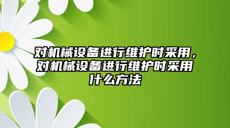 對機械設(shè)備進(jìn)行維護時采用，對機械設(shè)備進(jìn)行維護時采用什么方法