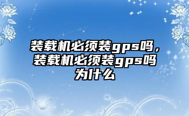 裝載機必須裝gps嗎，裝載機必須裝gps嗎為什么