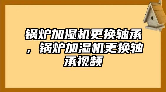 鍋爐加濕機更換軸承，鍋爐加濕機更換軸承視頻