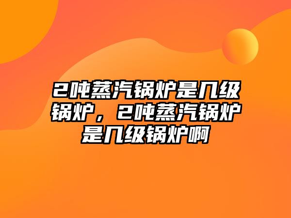 2噸蒸汽鍋爐是幾級鍋爐，2噸蒸汽鍋爐是幾級鍋爐啊