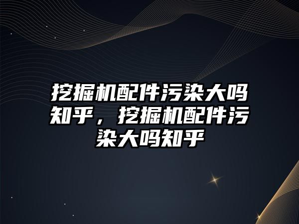 挖掘機配件污染大嗎知乎，挖掘機配件污染大嗎知乎