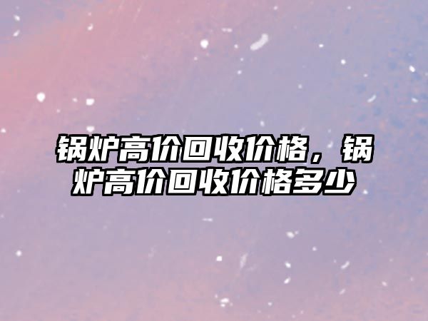 鍋爐高價回收價格，鍋爐高價回收價格多少