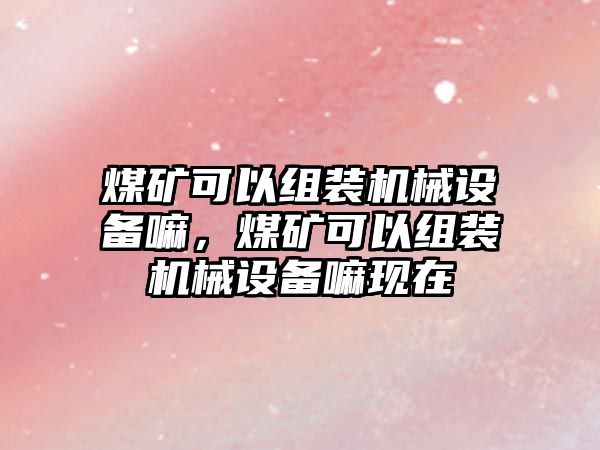 煤礦可以組裝機械設(shè)備嘛，煤礦可以組裝機械設(shè)備嘛現(xiàn)在