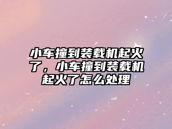 小車撞到裝載機(jī)起火了，小車撞到裝載機(jī)起火了怎么處理