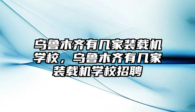 烏魯木齊有幾家裝載機學(xué)校，烏魯木齊有幾家裝載機學(xué)校招聘