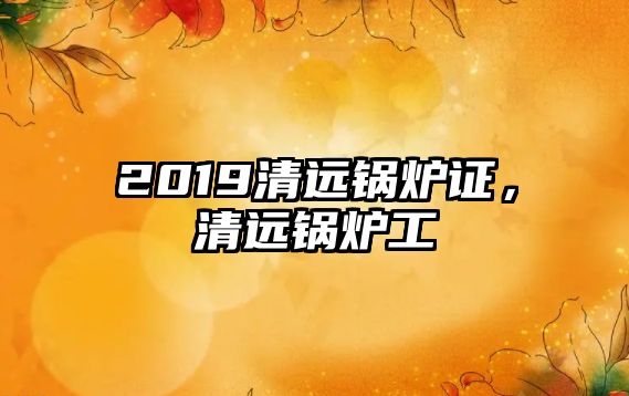 2019清遠鍋爐證，清遠鍋爐工