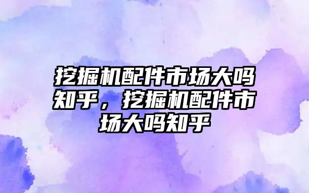 挖掘機配件市場大嗎知乎，挖掘機配件市場大嗎知乎