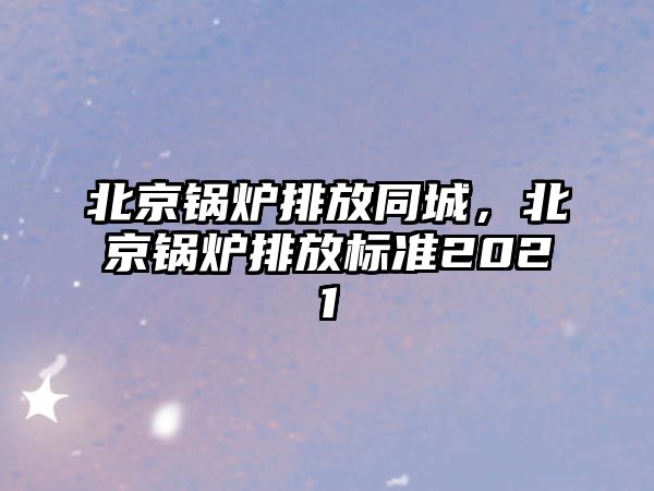 北京鍋爐排放同城，北京鍋爐排放標準2021