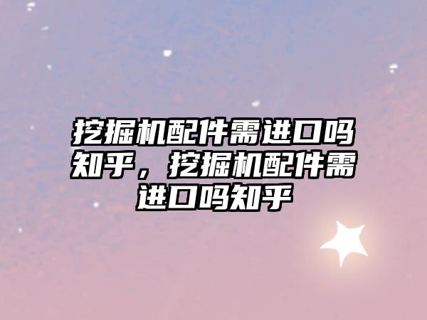 挖掘機配件需進口嗎知乎，挖掘機配件需進口嗎知乎