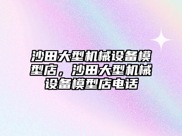 沙田大型機(jī)械設(shè)備模型店，沙田大型機(jī)械設(shè)備模型店電話