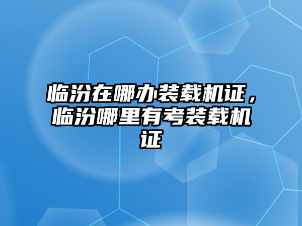 臨汾在哪辦裝載機證，臨汾哪里有考裝載機證