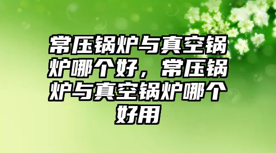 常壓鍋爐與真空鍋爐哪個好，常壓鍋爐與真空鍋爐哪個好用