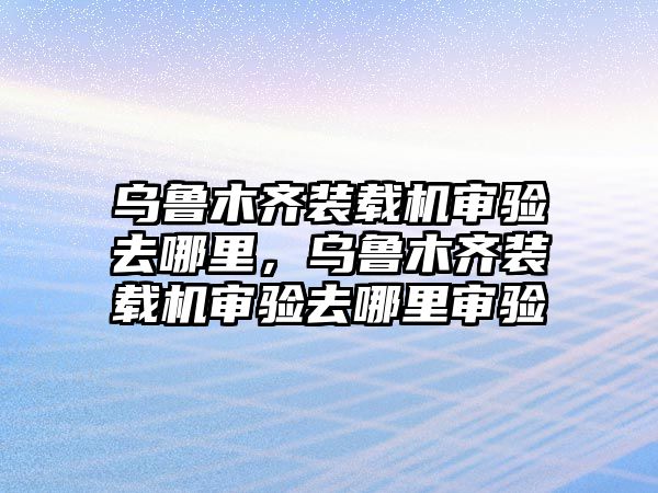 烏魯木齊裝載機(jī)審驗(yàn)去哪里，烏魯木齊裝載機(jī)審驗(yàn)去哪里審驗(yàn)