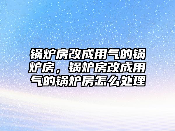 鍋爐房改成用氣的鍋爐房，鍋爐房改成用氣的鍋爐房怎么處理