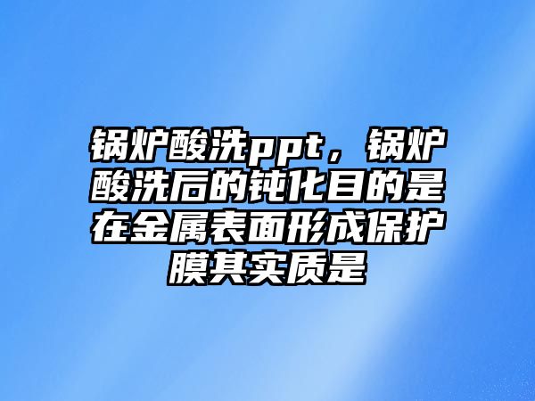 鍋爐酸洗ppt，鍋爐酸洗后的鈍化目的是在金屬表面形成保護(hù)膜其實(shí)質(zhì)是