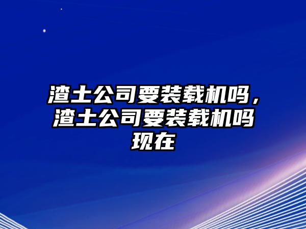 渣土公司要裝載機嗎，渣土公司要裝載機嗎現(xiàn)在