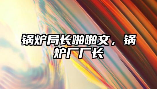 鍋爐局長(zhǎng)啪啪文，鍋爐廠廠長(zhǎng)