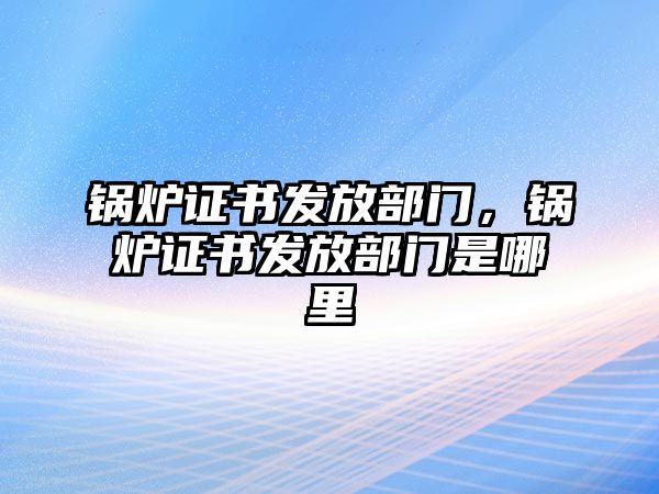 鍋爐證書發(fā)放部門，鍋爐證書發(fā)放部門是哪里