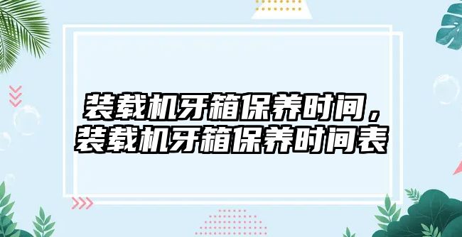 裝載機牙箱保養(yǎng)時間，裝載機牙箱保養(yǎng)時間表