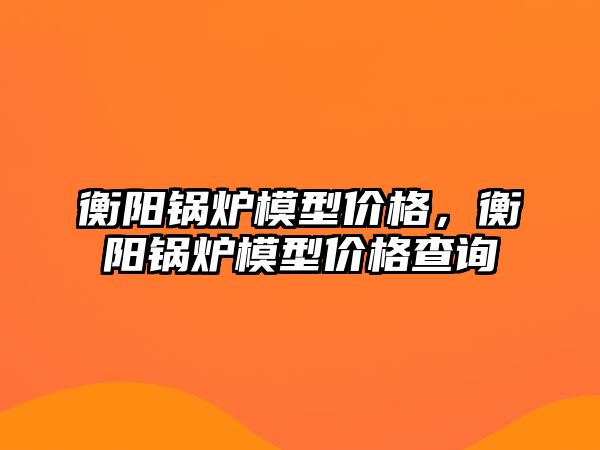 衡陽鍋爐模型價格，衡陽鍋爐模型價格查詢