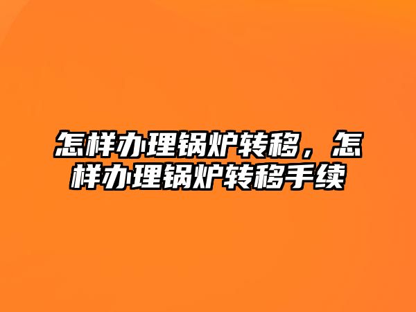 怎樣辦理鍋爐轉移，怎樣辦理鍋爐轉移手續(xù)