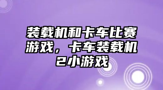 裝載機和卡車比賽游戲，卡車裝載機2小游戲