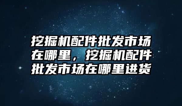 挖掘機配件批發(fā)市場在哪里，挖掘機配件批發(fā)市場在哪里進(jìn)貨